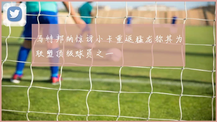 马特邦纳惊讶小卡重返猛龙称其为联盟顶级球员之一