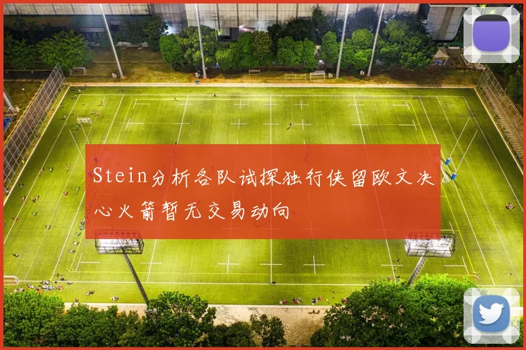 Stein分析各队试探独行侠留欧文决心火箭暂无交易动向
