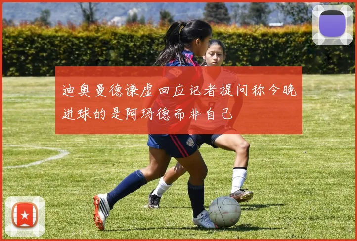 迪奥曼德谦虚回应记者提问称今晚进球的是阿玛德而非自己