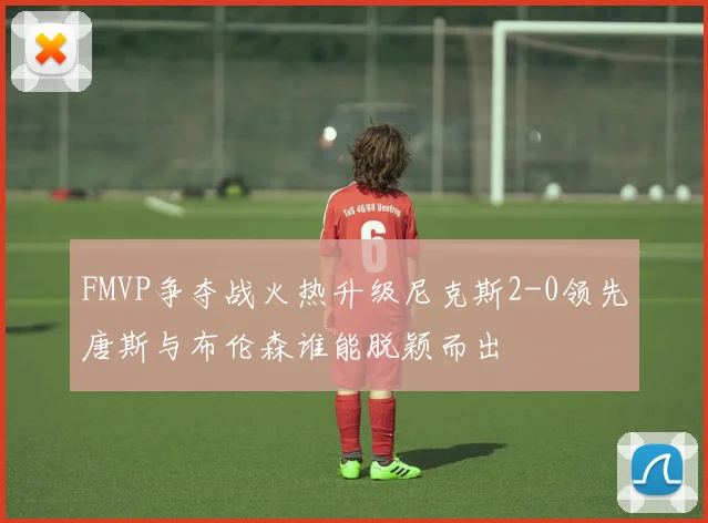 FMVP争夺战火热升级尼克斯2-0领先唐斯与布伦森谁能脱颖而出