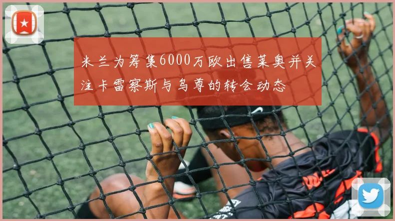 米兰为筹集6000万欧出售莱奥并关注卡雷察斯与乌尊的转会动态