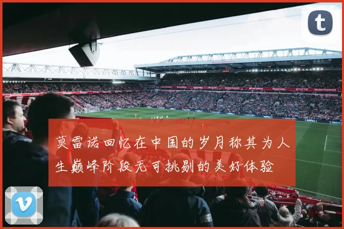 莫雷诺回忆在中国的岁月称其为人生巅峰阶段无可挑剔的美好体验