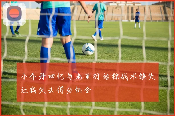 小乔丹回忆与老里对话称战术缺失让我失去得分机会