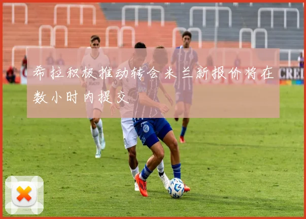 希拉积极推动转会米兰新报价将在数小时内提交