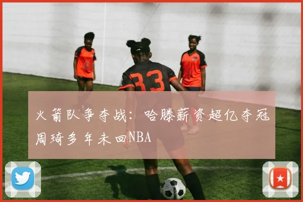 火箭队争夺战：哈滕薪资超亿夺冠周琦多年未回NBA