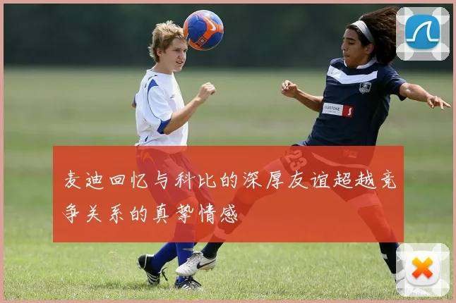 麦迪回忆与科比的深厚友谊超越竞争关系的真挚情感