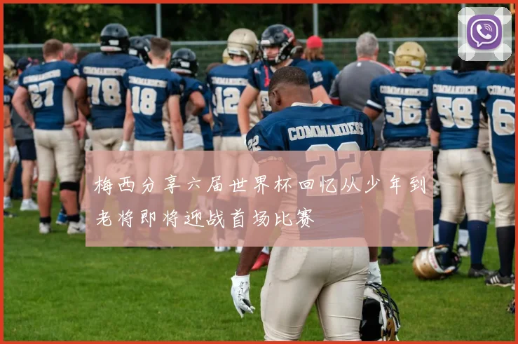 梅西分享六届世界杯回忆从少年到老将即将迎战首场比赛
