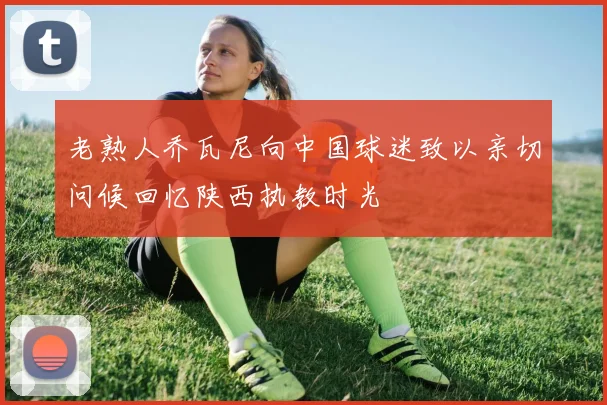 老熟人乔瓦尼向中国球迷致以亲切问候回忆陕西执教时光