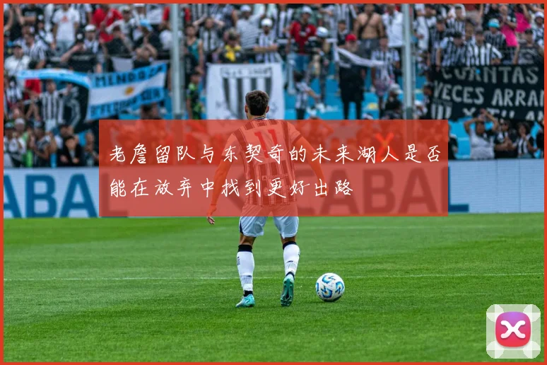 老詹留队与东契奇的未来湖人是否能在放弃中找到更好出路