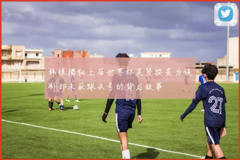 韩媒揭秘上届世界杯吴贤揆虽为候补却未获球衣号的背后故事