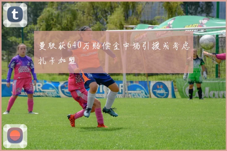曼联获640万赔偿金中场引援或考虑扎卡加盟