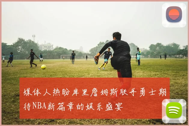 媒体人热盼库里詹姆斯联手勇士期待NBA新篇章的娱乐盛宴