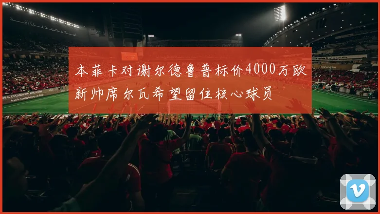 本菲卡对谢尔德鲁普标价4000万欧新帅席尔瓦希望留住核心球员