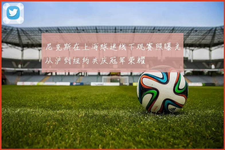 尼克斯在上海球迷线下观赛照曝光从沪到纽约共庆冠军荣耀