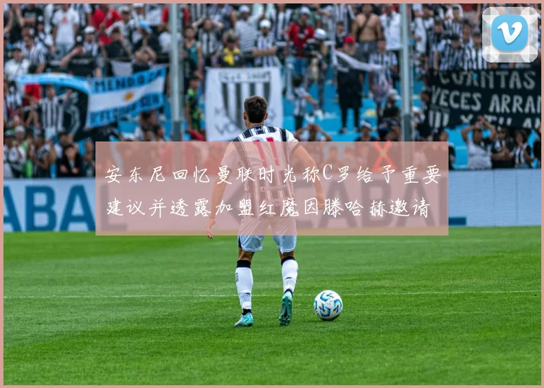安东尼回忆曼联时光称C罗给予重要建议并透露加盟红魔因滕哈赫邀请