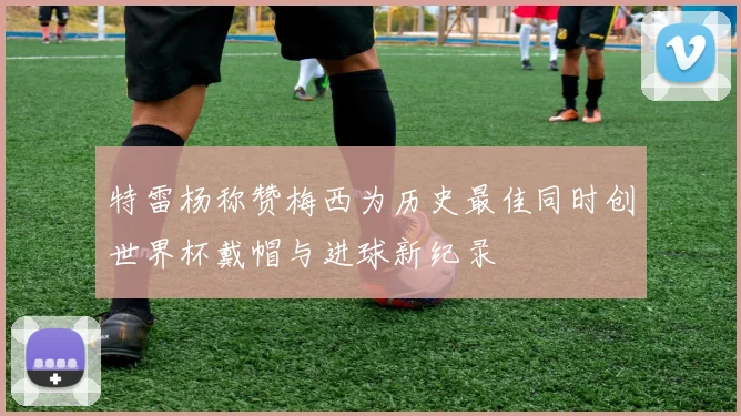 特雷杨称赞梅西为历史最佳同时创世界杯戴帽与进球新纪录