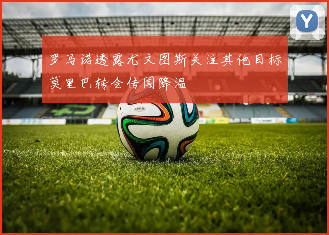 罗马诺透露尤文图斯关注其他目标莫里巴转会传闻降温