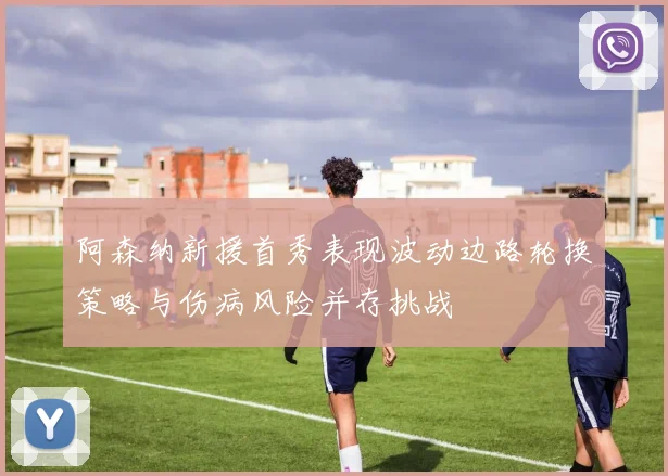 阿森纳新援首秀表现波动边路轮换策略与伤病风险并存挑战