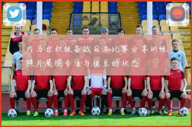 内马尔积极备战日本比赛分享训练照片展现专注与快乐的状态