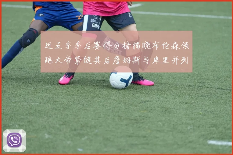 近五季季后赛得分榜揭晓布伦森领跑大帝紧随其后詹姆斯与库里并列第四