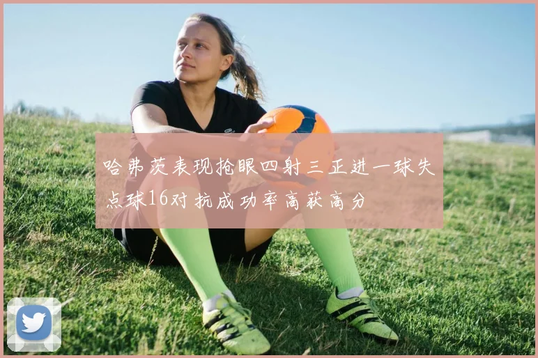 哈弗茨表现抢眼四射三正进一球失点球16对抗成功率高获高分