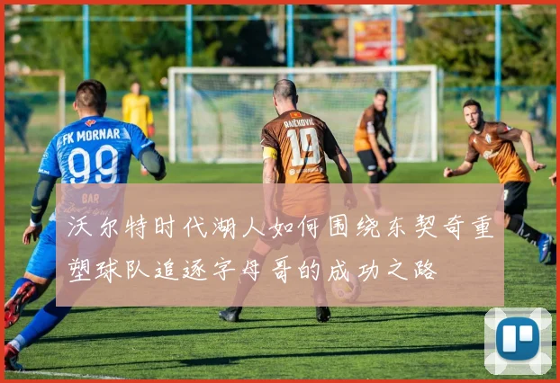 沃尔特时代湖人如何围绕东契奇重塑球队追逐字母哥的成功之路