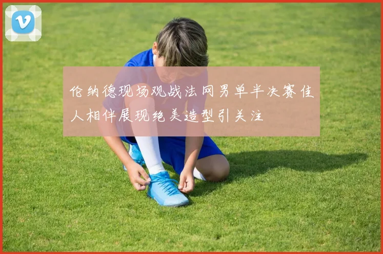 伦纳德现场观战法网男单半决赛佳人相伴展现绝美造型引关注