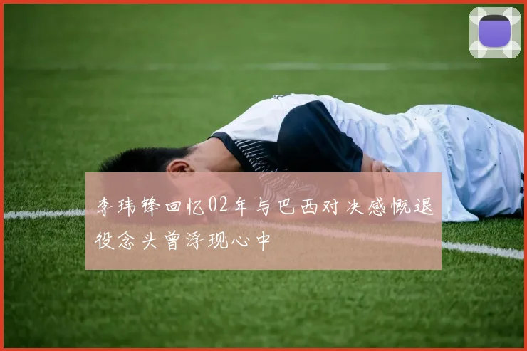 李玮锋回忆02年与巴西对决感慨退役念头曾浮现心中
