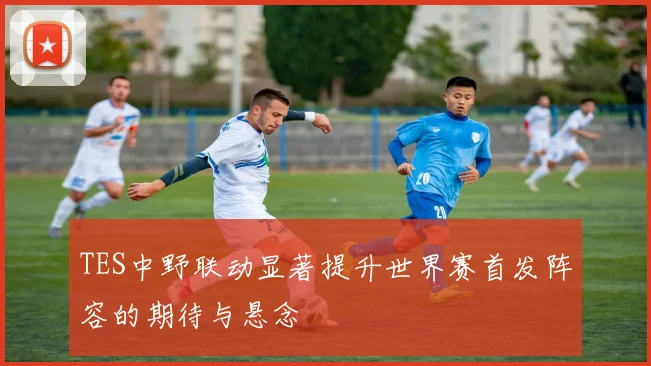 TES中野联动显著提升世界赛首发阵容的期待与悬念