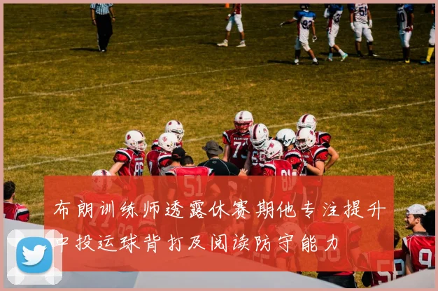 布朗训练师透露休赛期他专注提升中投运球背打及阅读防守能力
