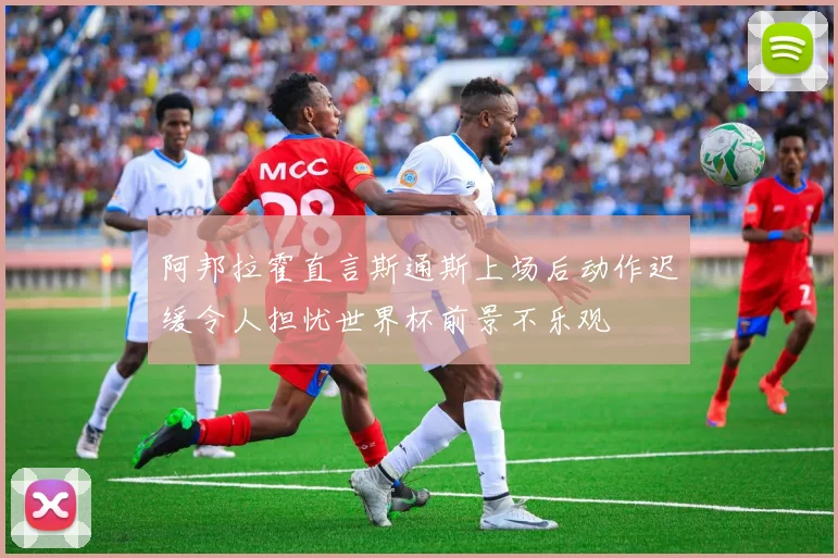 阿邦拉霍直言斯通斯上场后动作迟缓令人担忧世界杯前景不乐观
