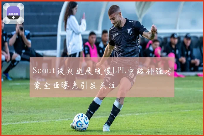 Scout谈判进展缓慢LPL中路补强方案全面曝光引发关注