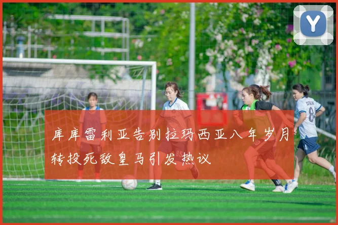库库雷利亚告别拉玛西亚八年岁月转投死敌皇马引发热议