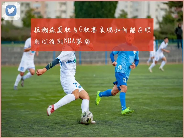 杨瀚森夏联与G联赛表现如何能否顺利过渡到NBA赛场